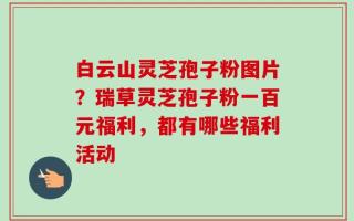 白云山灵芝孢子粉图片？瑞草灵芝孢子粉一百元福利，都有哪些福利活动