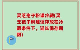 灵芝孢子粉课冷藏(灵芝孢子粉建议存放在冷藏条件下，延长保存期限)