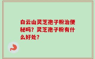白云山灵芝孢子粉治便秘吗？灵芝孢子粉有什么好处？