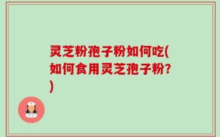 灵芝粉孢子粉如何吃(如何食用灵芝孢子粉？)