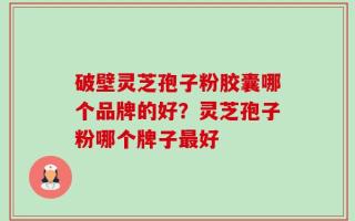 破壁灵芝孢子粉胶囊哪个品牌的好？灵芝孢子粉哪个牌子最好