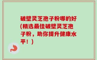 破壁灵芝孢子粉哪的好(精选最佳破壁灵芝孢子粉，助你提升健康水平！)
