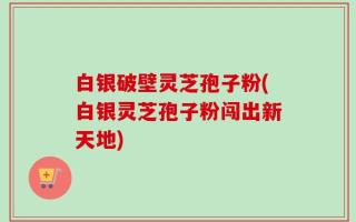 白银破壁灵芝孢子粉(白银灵芝孢子粉闯出新天地)