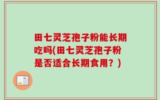 田七灵芝孢子粉能长期吃吗(田七灵芝孢子粉是否适合长期食用？)