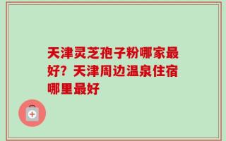天津灵芝孢子粉哪家最好？天津周边温泉住宿哪里最好