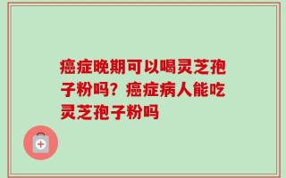 癌症晚期可以喝灵芝孢子粉吗？癌症病人能吃灵芝孢子粉吗