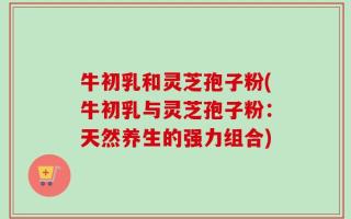 牛初乳和灵芝孢子粉(牛初乳与灵芝孢子粉：天然养生的强力组合)