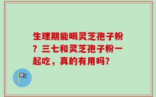 生理期能喝灵芝孢子粉？三七和灵芝孢子粉一起吃，真的有用吗？