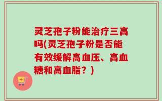 灵芝孢子粉能治疗三高吗(灵芝孢子粉是否能有效缓解高血压、高血糖和高血脂？)