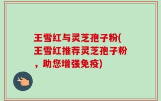王雪红与灵芝孢子粉(王雪红推荐灵芝孢子粉，助您增强免疫)
