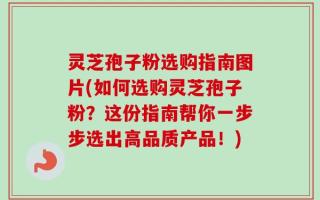灵芝孢子粉选购指南图片(如何选购灵芝孢子粉？这份指南帮你一步步选出高品质产品！)