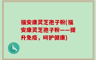 福安康灵芝孢子粉(福安康灵芝孢子粉——提升免疫，呵护健康)