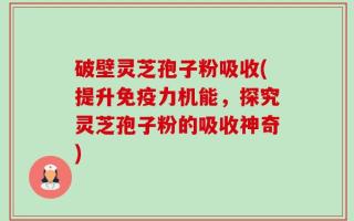 破壁灵芝孢子粉吸收(提升免疫力机能，探究灵芝孢子粉的吸收神奇)