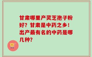 甘肃哪里产灵芝孢子粉好？甘肃是中药之乡！出产最有名的中药是哪几种？