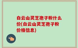 白云山灵芝孢子粉什么价(白云山灵芝孢子粉价格信息)