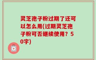 灵芝孢子粉过期了还可以怎么用(过期灵芝孢子粉可否继续使用？