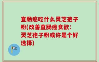 直肠癌吃什么灵芝孢子粉(改善直肠癌食欲：灵芝孢子粉或许是个好选择)