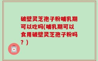 破壁灵芝孢子粉哺乳期可以吃吗(哺乳期可以食用破壁灵芝孢子粉吗？)