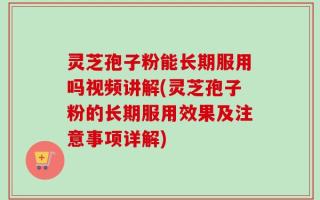 灵芝孢子粉能长期服用吗视频讲解(灵芝孢子粉的长期服用效果及注意事项详解)
