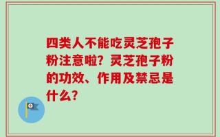 四类人不能吃灵芝孢子粉注意啦？灵芝孢子粉的功效、作用及禁忌是什么？