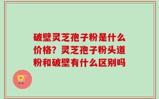 破壁灵芝孢子粉是什么价格？灵芝孢子粉头道粉和破壁有什么区别吗
