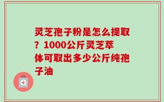 灵芝孢子粉是怎么提取？1000公斤灵芝萃体可取出多少公斤纯孢子油