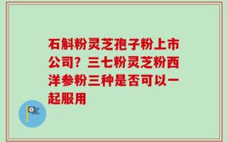 石斛粉灵芝孢子粉上市公司？三七粉灵芝粉西洋参粉三种是否可以一起服用