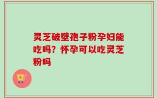 灵芝破壁孢子粉孕妇能吃吗？怀孕可以吃灵芝粉吗