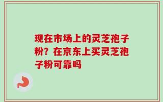 现在市场上的灵芝孢子粉？在京东上买灵芝孢子粉可靠吗