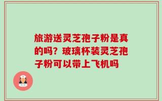 旅游送灵芝孢子粉是真的吗？玻璃杯装灵芝孢子粉可以带上飞机吗