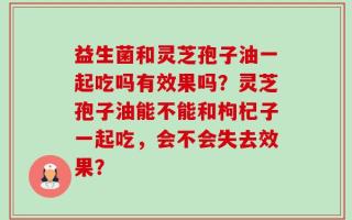 益生菌和灵芝孢子油一起吃吗有效果吗？灵芝孢子油能不能和枸杞子一起吃，会不会失去效果？