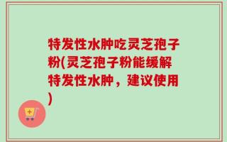 特发性水肿吃灵芝孢子粉(灵芝孢子粉能缓解特发性水肿，建议使用)