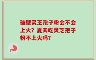 破壁灵芝孢子粉会不会上火？夏天吃灵芝孢子粉不上火吗？