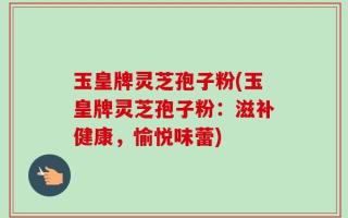 玉皇牌灵芝孢子粉(玉皇牌灵芝孢子粉：滋补健康，愉悦味蕾)