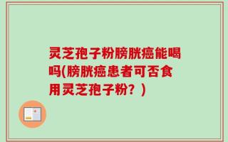 灵芝孢子粉膀胱癌能喝吗(膀胱癌患者可否食用灵芝孢子粉？)