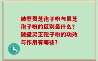 破壁灵芝孢子粉与灵芝孢子粉的区别是什么？破壁灵芝孢子粉的功效与作用有哪些？