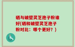 硒与破壁灵芝孢子粉谁好(硒和破壁灵芝孢子粉对比：哪个更好？)