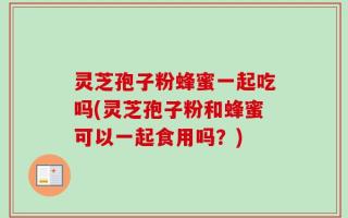 灵芝孢子粉蜂蜜一起吃吗(灵芝孢子粉和蜂蜜可以一起食用吗？)