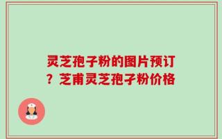 灵芝孢子粉的图片预订？芝甫灵芝孢孑粉价格