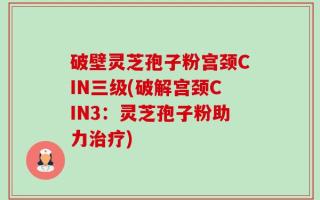 破壁灵芝孢子粉宫颈CIN三级(破解宫颈CIN3：灵芝孢子粉助力治疗)