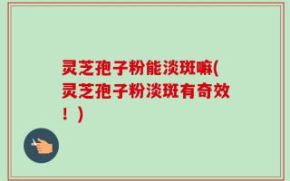灵芝孢子粉能淡斑嘛(灵芝孢子粉淡斑有奇效！)