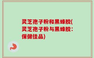灵芝孢子粉和黑蜂胶(灵芝孢子粉与黑蜂胶：保健佳品)