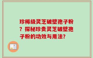 珍稀级灵芝破壁孢子粉？探秘珍贵灵芝破壁孢子粉的功效与用法？