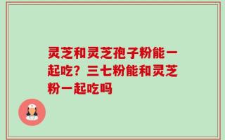 灵芝和灵芝孢子粉能一起吃？三七粉能和灵芝粉一起吃吗