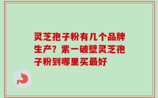 灵芝孢子粉有几个品牌生产？紫一破壁灵芝孢子粉到哪里买最好