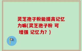 灵芝孢子粉能提高记忆力嘛(灵芝孢子粉 可 增强 记忆力？)