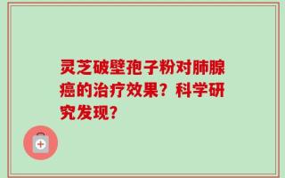 灵芝破壁孢子粉对肺腺癌的治疗效果？科学研究发现？