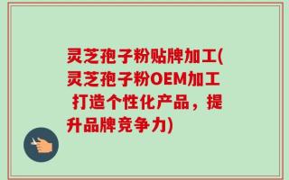 灵芝孢子粉贴牌加工(灵芝孢子粉OEM加工 打造个性化产品，提升品牌竞争力)