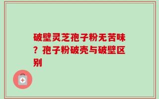 破壁灵芝孢子粉无苦味？孢子粉破壳与破壁区别