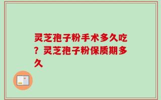 灵芝孢子粉手术多久吃？灵芝孢子粉保质期多久